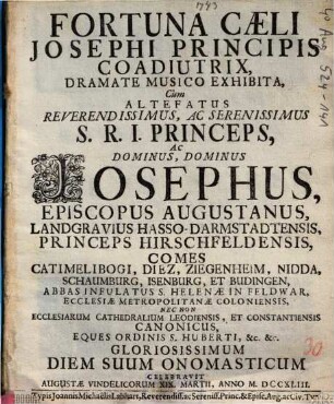 Fortuna Caeli Josephi Principis Coadiutrix : Dramate Musico Exhibita, Cum ... Dominus Josephus, Episcopus Augustanus, Landgravius Hasso-Darmstadtensis, Princeps Hirschfeldensis, Comes Catimelibogi, Diez, Ziegenheim, Nidda, Schaumburg, Isenburg, Et Budingen ... Diem Suum Onomasticum Celebravit Augustae Vindelicorum XIX. Martii, Anno M.DCCXLIII.