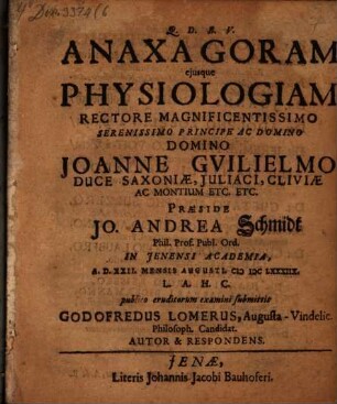 Anaxagoram eiusque Physiologiam Rectore Magnificentissimo Serenissimo Principe Ac Domino Domino Joanne Guilielmo Duce Saxoniae, Iuliaci, Cliviae Ac Montium Etc. Etc. Praeside Jo. Andrea Schmidt Phil. Prof. Publ. Ord. In Ienensi Academia, A.D. XXII. Mensis Augusti. MDCLXXXIIX. L.A.H.C. publico eruditorum examini submittit Godofredus Lomerus, AugustaVindelic. Philosoph. Candidat. Autor & Respondens