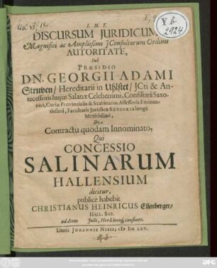 Discursum Iuridicum Magnifici ac Amplissimi IConsultorum Ordinis Autoritate, Sub Praesidio Dn. Georgii Adami Struven ... De Contractu quodam Innominato, Qui Concessio Salinarum Hallensium dicitur, publice habebit Christianus Heinricus Ellenberger/ Hall. Sax. ad diem Iulii ...