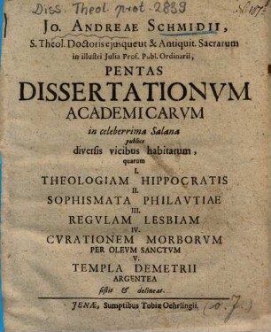 Jo. Andreae Schmidii, S. Theol. Doctoris ejusque ut & Antiquit. Sacrarum in illustri Julia Prof. Publ. Ordinarii, Pentas Dissertationum Academicarum in celeberrima Salana publice diversis vicibus habitarum : quarum I. Theologiam Hippocratis II. Sophismata Philautiae III. Regulam Lesbiam IV. Curationem Morborum Per Oleum Sanctum V. Templa Demetriii Argentea sistit & delineat