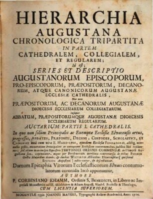 Hierarchia Augustana Chronologica Tripartita In Partem Cathedralem, Collegialem, Et Regularem : Id est: Series & Descriptio Augustanorum Episcoporum, Proepiscoporum, Præpositorum, Decanorum, atque Canonicorum Augustanæ Ecclesiæ Cathedralis; Nec non Præpositorum, ac Decanorum Augustanæ Dioecesis Ecclesiarum Collegiatarum; Insuper Abbatum, Præpositorumque Augustanæ Dioecesis Ecclesiarum Regularium, Auctarium Partis I.. Cathedralis