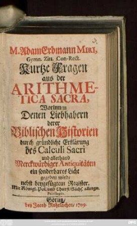 M. Adam Erdmann Miri, Gymn. Zitt. Con-Rect. Kurtze Fragen aus der Arithmetica Sacra : Worinnen Denen Liebhabern derer Biblischen Historien durch gründliche Erklärung des Calculi Sacri und allerhand Merckwürdiger Antiquitäten ein sonderbares Licht gegeben wird ; nebst beygefügtem Register