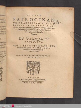 SYN THEŌ. PATROCINANTE CLARISSIMO VIRO: D. IOANNE HALBRITTERO: IVRISconsulto praestantißimo: ac in florentiß: Tubingensium Academia Professore ordinario: Praeceptore suo summè obseruando: subiecta Themata DE VSVRIS, ET FRVCTIBVS: PRO VIRIVM TENVITATE, PRIuati exercitij gratiâ, 5. Non. Mart. hora & loco consuetis, sarta tecta conseruare studebit IOANNES HARPPRECHTVS VVALHEIMENSIS.