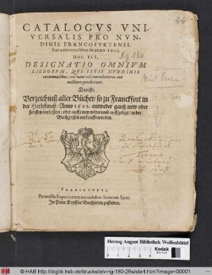 Catalogus Universalis Pro Nundinis Francofurtensibus autumnalibus de anno 1603. Hoc Est, Designatio Omnium Librorum, Qui Istis Nundinis autumnalibus, vel novi vel emendatiores aut auctiores prodierunt. Das ist: Verzeichniß aller Bücher/ so zu Franckfort in der Herbstmeß/ Anno 1603. entweder gantz new oder sonsten verbessert/ oder auffs new widerumb auffgelegt/ in der Buchgassen verkaufft worden