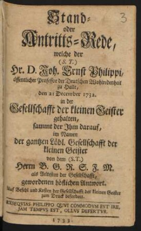 Stand- oder Antritts-Rede, welche der (S.T.) Hr. D. Joh. Ernst Philippi, öffentlicher Professor der Deutschen Wohlredenheit zu Halle, den 21 December 1732. in der Gesellschafft der kleinen Geister gehalten : sammt der Ihm darauf, im Namen der gantzen Löbl. Gesellschafft der kleinen Geister von dem (S.T.) Herrn B. G. R. S. F. M. als Aeltesten der Gesellschafft, gewordenen höflichen Antwort ; Auf Befehl und Kosten der Gesellschafft der kleinen Geister zum Druck befordert