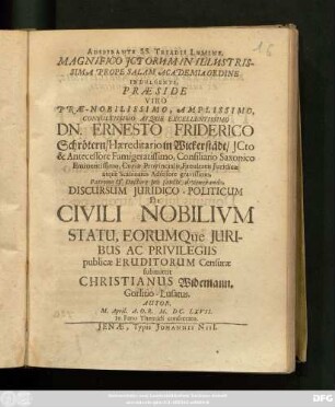Adspirante SS. Triadis Lumine, Magnifico ICtorum In Illustrissima Prope Salam Academia Ordine Indulgente, Praeside ... Dn. Ernesto Friderico Schrötern ... Discursum Iuridico-Politicum De Civili Nobilium Statu, Eorumque Iuribus Ac Privilegiis publicae Eruditorum Censurae submittit Christianus Widemann. Gorlitio-Lusatus. Autor. M. April. A.O.R. M.DC.LXVII. In Fano Themidi consecrato