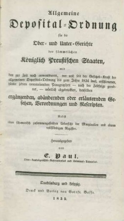 Allgemeine Deposital-Ordnung für die Ober- und Unter-Gerichte der sämmtlichen Königlich Preußischen Staaten : mit den zur Zeit noch anwendbaren, vor und seit der Gesetzes-Kraft der allgemeinen Deposital-Ordnung bis zum Jahre 1834 incl. erschienenen, hinter jedem concernirenden Paragraphen - nach der Zeitfolge geordnet, - wörtlich abgedruckt, denselben ergänzenden, abändernden oder erläuternden Gesetzen, Verordnungen und Rescripten ; Nebst einer schematisch zusammengestellten Uebersicht der Marginalien und einem vollständigen Register