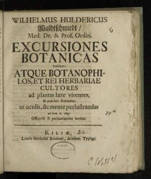 Wilhelmus Huldericus Waldtschmiedt, Med. Dr. & Prof. Ordin. Excursiones Botanicas intimat, Atque Botanophilos, Et Rei Herbariae Cultores ad plantas læte virentes, & pulchre florentes, ut oculis, sic mente perlustrandas ad diem 6. Maji Officiose & perhumaniter invitat.