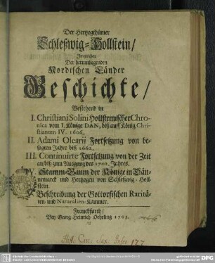Der Hertzogthümer Schleßwig-Hollstein Imgleichen Der herumliegenden Nordischen Länder Geschichte : Bestehend in I. Christiani Solini Hollsteinischer Chronica vom I. Könige Dan, biß auff König Christianum IV. 1606. II. Adami Olearii Fortsetzung von besagten Jahre biß 1662. III. Continuirte Fortsetzung von der Zeit an, biß zum Ausgang des 1702. Jahres. IV. Stamm-Baum der Könige in Dännemarck und Hertzogen von Schleßwig-Hollstein. V. Beschreibung der Gottorfischen Raritäten- und Naturalien-Kammer
