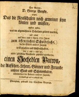 Der Rector, D. George Venzky, zeiget, Das die Realschulen noch gemeiner seyn könten und müsten : meldet anbey, was im abgewichenen Schuljare geleret worden, und ladet auf den 5 und 6 April, 1751 Jares zum öffentlichen Schulbesuche, da die Stärke unserer Jugend in Sprachen und Wissenschaften, von 9 und 2 Uhr an, unter götlichem Beystande geprüfet werden sol, einen Hochedlen Patron, die Aufseher, Lehrer, Gönner und Freunde unserer Stad und Schulanstalten, insonderheit die Aeltern unserer Jugend, so schuldigst als ergebenst ein