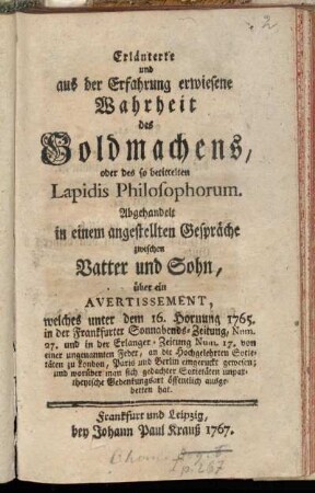 Erläuterte und aus der Erfahrung erwiesene Wahrheit des Goldmachens, oder des so betittelten Lapidis Philosophorum : Abgehandelt in einem angestellten Gespräche zwischen Vatter und Sohn, über ein Avertissement, welches unter dem 16. Hornung 1765. in der Frankfurter Sonnabends-Zeitung, Num. 27. und in der Erlanger-Zeitung Num. 17. von einer ungenannten Feder, an die Hochgelehrten Societäten zu London, Paris und Berlin eingeruckt gewesen; und worüber man sich gedachter Societäten unpartheyische Gedenkungsart öffentlich ausgebetten hat