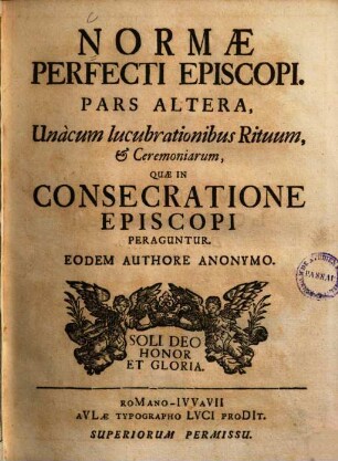 Norma Perfecti Episcopi : Suam Dignitatem, quâ praeeminet, Munera, ad quae devincitur, Pericula, quibus expositus est, perpendentis. Per Considerationes Omnibus perquàm utiles, praecipuè verò illis, qui in Hierarchia Ecclesiastica Gradibus fruuntur sublimioribus, 2. Unàcum lucubrationibus Rituum, et Ceremoniarum, Quae In Consecratione Episcopi Peraguntur