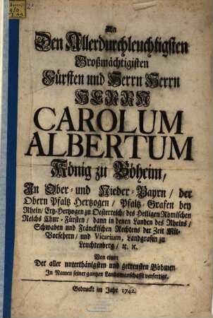 An Den Allerdurchleuchtigsten Großmächtigisten Fürsten und Herrn ... Carolum Albertum König zu Böheim, In Ober- und Nieder-Bayrn, der Obern Pfaltz Hertzogen, ...