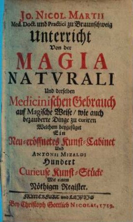 Jo. Nicol. Martii Med. Doct. und Practici zu Braunschweig Unterricht Von der Magia Natvrali Und derselben Medicinischen Gebrauch auf Magische Weise, wie auch bezauberte Dinge zu curiren : Welchem beygefüget Ein Neu-eröffnetes Kunst-Cabinet Und Antonii Mizaldi Hundert Curieuse Kunst-Stücke Mit einem Nöthigen Register
