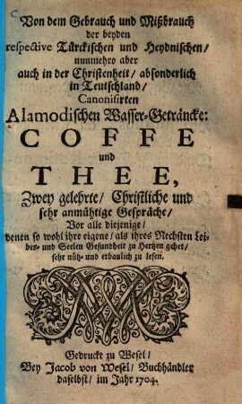 Von dem Gebrauch und Mißbrauch der beyden respective Türckischen und Heydnischen, nunmehro aber auch in der Christenheit, absonderlich in Teutschland, Canonisirten Alamodischen Wasser-Geträncke: Coffe und Thee : Zwey gelehrte, Christliche und sehr anmüthige Gespräche, Vor alle diejenige, denen so wohl ihre eigene, als ihres Nechsten Leibes- und Seelen Gesundheit zu Hertzen gehet, sehr nütz- und erbaulich zu lesen, [1]