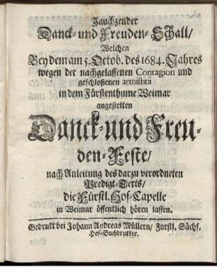 Jauchzender Danck- und Freuden-Schall/ Welchen Bey dem am 5. Octob. des 1684 Jahres wegen der nachgelassenen Contagion und geschloßenen armistitii in dem Fürstenthume Weimar angestelten Danck- und Freuden-Feste/ nach Anleitung des darzu verordneten Predigt-Texts/ die Fürstl. Hof-Capelle in Weimar öffentlich hören lassen
