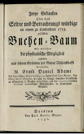 Freye Gedanken über das Seltne und Betrachtungs würdige an einem zu Landeshutt 1755. gefällten Buchen-Baum mit welchen die physicalische Mögligkeit deßelben aus sichren Gründen der Natur Wißenschafft darstellet M. Ernst Daniel Adami des Lateinischen Schul-Collegii zu Landeshutt Con-Rector ...