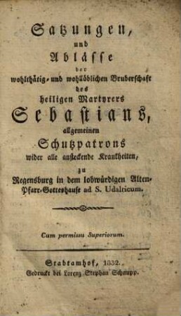 Satzungen und Ablässe der wohlthätig- und wohllöblichen Bruderschaft des heiligen Martyrers Sebastians, allgemeinen Schutzpatrons wider alle ansteckende Krankheiten, zu Regensburg in dem lobwürdigen Alten-Pfarr-Gotteshause ad S. Udalricum