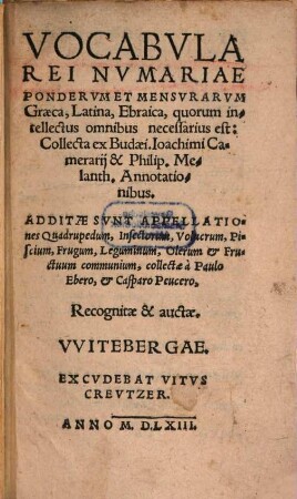 Vocabvla Rei Nvmariae Pondervm Et Mensvrarvm Graeca, Latina, Ebraica, quorum intellectus omnibus necessarius est : Collecta ex Budaei. Ioachimi Camerarij & Philip. Melanth. Annotationibus. Additae Svnt Appellationes Quadrupedum, Insectorum, Volucrum, Piscium ... collectae à Paulo Ebero, & Casparo Peucero, Recognitae & auctae