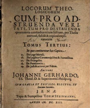 Locorum Theologicorum cum pro adstruenda veritate, tum pro destruenda quorumvis contradicentium falsitate per theses nervose, solidè [et] copiose explicatorum, 3. In quo continentur haec Capita: 15. De Lege Morali. 16. De Legibus Ceremonialibus & Forensibus. 17. De Evangelio. 18. De Poenitentia. 19. De Justificatione per Fidem