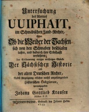Untersuchung des Wortes Uuiphait, im Schwäbischen Land-Rechte, Oder Ob die Weiber der Sachsen sich von den Schwaben beschlafen lassen, und dadurch ihre Erbschafft verlohren : ur Erläuterung einiger wichtigen Stücke Der Sächsischen Historie und der alten Deutschen Rechte ; Nebst Anzeigung etlicher nechst anzufangenden Historischen Collegiorum