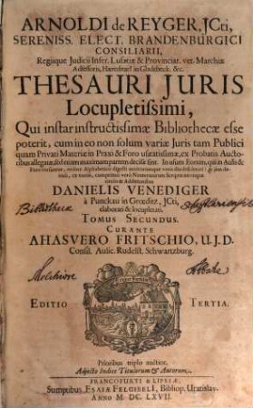 Arnoldi de Reyger, JCti, Sereniss. Elect. Brandenburgici Consiliarii ... Thesaurus Juris Locupletissimus : Qui instar instructissimae Bibliothecae esse poterit, cum in eo non solum variae Iuris tam Publici quam Privati Materiae in Praxi & Foro usitatissimae, ex Probatis Auctoribus allegatae, sed etiam maximam partem decisae sint. In usum Eorum, qui in Aulis & Foro versantur, ordine Alphabetico digesti multorumque votis diu desiderati: & iam denuo, ex variis, cumprimis vero Neotericorum Scriptis novisque titulis & Additionibus Danielis Venediger a Punckau in Groeditz, ICti, elaboratus & locupletatus, Ac in Tomos duos digestus ; Adiecto Indice Titulorum & Autorum, 2