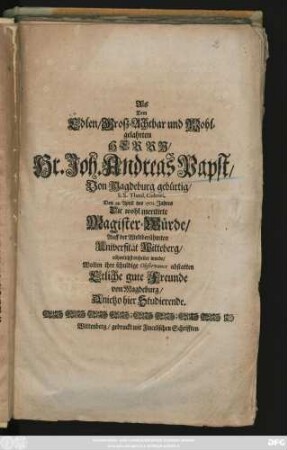 Als Dem Edlen, Grosz-Achtbar und Wohlgelahrten Herrn, Hr. Joh. Andreas Papst, Von Magdeburg gebürtig, S. S. Theol. Cultori, Den 28. April des 1701. Jahres Die wohl meritirte Magister-Würde, Auff der Weltberühmten Universität Witteberg rühmlichst ertheilet wurde, Wolten ihre schuldige Observance abstatten Etliche gute Freunde von Magdeburg, Anietzo hier Studierende