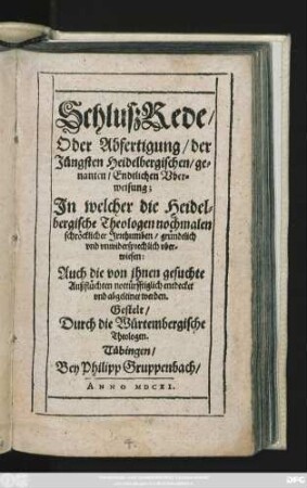 SchlußRede/ Oder Abfertigung/ der Jüngsten Heidelbergischen/ genanten/ Endtlichen Uberweisung : In welcher die Heidelbergische Theologen nochmalen schröcklicher Irrthumben/ gründtlich und unwidersprechlich uberwiesen: Auch die von ihnen gesuchte Außflüchten nottürfftiglich entdecket und abgeleinet werden