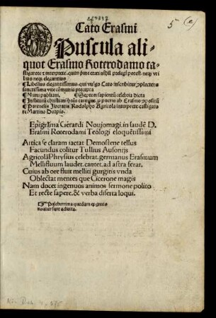 Cato Erasmi || Opuscula ali=||quot Erasmo Roterodamo ca=||stigatore #[et] interprete. quib#[us] #[pri]me etati nihil prelegi potest. ne#[que] vti||lius ne#[que] elegantius || Libellus elegantissimus. qui vulgo Cato inscribitur #[con]plectens || sanctissima vite cõmunis precepta || ... ||