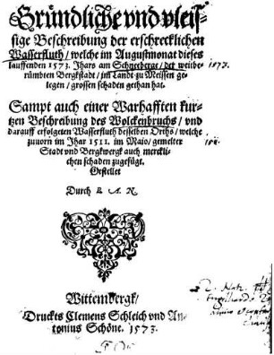 Gründliche vnd vleissige Beschreibung der erschrecklichen Wasserfluth, welche im Augustmonat dieses lauffenden 1573. Jhars am Schneeberge, der weitberümbten Bergkstadt, im Landt zu Meissen gelegen, grossen schaden gethan hat : Sampt auch einer Warhafften kurtzen Beschreibung des Wolckenbruchs, vnd darauff erfolgeten Wasserfluth desselben Orths, welche zuuorn im Jhar 1511. im Maio, gemelter Stadt vnd Bergkwergk auch mercklichen schaden zugefügt