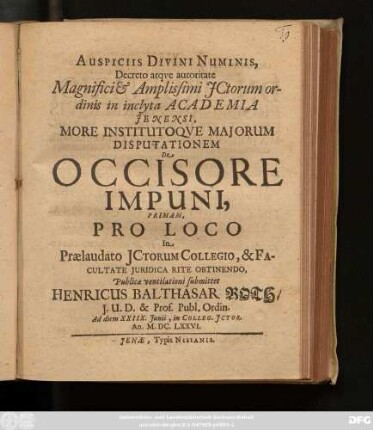 Auspiciis Divini Numinis, Decreto atque Autoritate Magnifici & Amplissimi ICtorum ordinis in inclyta Academia Ienensi, More Institutoque Maiorum Disputationem De Occisore Impuni, Primam, Pro Loco In Praelaudato ICtorum Collegio, & Facultate Iuridica Rite Obtinendo, Publicae ventilationi submittet Henricus Balthasar Roth/ I.U.D. & Prof. Publ. Ordin. Ad diem XXIIX. Iunii, in Colleg. ICtor. An. M.DC.LXXVI.