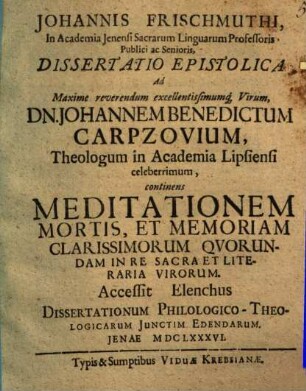 Johannis Frischmuthi ... Dissertatio epistolica ad maxime reverendum excellentissimumque virum Dn. Johannem Benedictum Carpzovium, theologum in academia Lipsiensi celeberrimum, continens meditationem mortis, et memoriam clarissimorum quorundam in re sacra et literaria virorum : Accessit elenchus dissertationum philologico-theologicarum iunctim edendarum