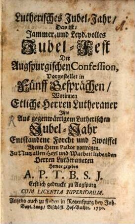 Lutherisches Jubel-Jahr, Das ist: Jammer- und Leyd-volles Jubel-Fest der Augspurgischen Confession : Vorgestellet in Fünff Gesprächen, Worinnen Etliche Herren Lutheraner Ihre Aus gegenwärtigem Lutherischen Jubel-Jahr Entstandene Forcht und Zweiffel, Ihrem Herrn Pastor vorgetragen