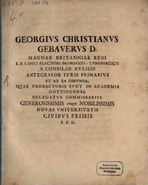 Georgivs Christianvs Gebavervs D. Magnae Britanniae Regi S. R. I. Dvci Electori Brvnsvico-Lvnebvrgico A Consiliis Avlicis Antecessor Ivris Primarivs Et Ad Ea Obevnda, Qvae Prorectoris Svnt In Academia Gottingensi, Delegatvs Commissarivs Generosissimis Atqve Nobilissimis Novae Vniversitatis Civibvs Primis P. S. D. : [P. P. Gottingae MDCCXXXIV.]