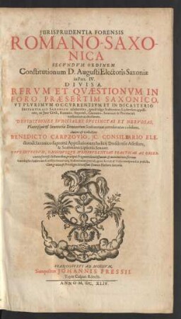Iurisprudentia Forensis Romano-Saxonica : Secundum Ordinem Constitutionum D. Augusti Electoris Saxoniae in Part. IV. Divisa ; Rerum Et Quaestionum In Foro, Praesertim Saxonico, Ut Plurimum Occurrentium Et In Dicasterio Septemvirali Saxonico celeberrimo, quod vulgo Scabinatum Lipsiensem appellitant, ex Iure Civili, Romano, Imperiali, Canonico, Saxonico & Provinciali tractatarum ac decisarum ; Definitiones Iudiciales Succinctas Et Nervosas, Placitisque & Sententiis Dominorum Scabinorum corroboratas exhibens ; Opus Integrum ... ; Cum duplici Indice tam Constitutionum atq[ue] Definitionum generali, quam Rerum & Verborum speciali ac perfecto