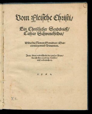 Vom Fleische Christi/|| Ein Christlicher Sendtbrieff/|| Caspar Schwenckfeldts/|| Wider die Newen Manicheer/ Mar=||cioniten vnnd Dimeriten.|| Jtem/ Vom vnderscheide der zweier Adam/|| des Ersten vnnd des Letsten/|| auß 1. Corinth: 15.||