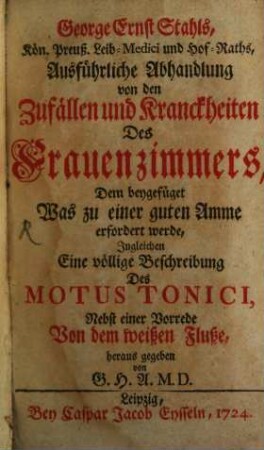 George Ernst Stahls, Kön. Preuß. Leib-Medici und Hof-Raths, Ausführliche Abhandlung von den Zufällen und Kranckheiten Des Frauenzimmers : Dem beygefüget Was zu einer guten Amme erfordert werde, Ingleichen Eine völlige Beschreibung Des Motus Tonici, Nebst einer Vorrede Von dem weißen Fluße
