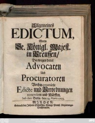 Allgemeines Edictum, Worin Se. Königl. Majest. in Preussen, Die, wegen derer Advocaten Und Procuratoren Vorhin emanirte Edicte und Verordnungen renoviren und schärffen : Sub dato Berlin, den 24. Martii 1723.