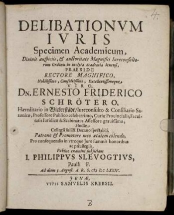 Delibationum Iuris Specimen Academicum ... in inclyta Academia Ienensi, Praeside ... Dn. Ernesto Friderico Schrötero ... Publico examini subiiciam J. Philippus Slevogtius, Paulli F. Ad diem 3. August. A.R.S. MDCLXXIV.