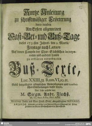 Kurtze Anleitung zu schrifftmäßiger Erörterung derer beyden Am Ersten allgemeinen Fast-Bet- und Buß-Tage dieses 1731sten Jahres, den 9. Martii, Freytags nach Laetare Auf denen Cantzeln der Chur-Sächsischen incorporirten und anderer Lande zu erklären verordneten Buß-Texte, Luc. XXIII,31. Rom. VI,10. 11. : Nebst beygefügten ... Anwendungen und homiletischen Eintheilungen ...