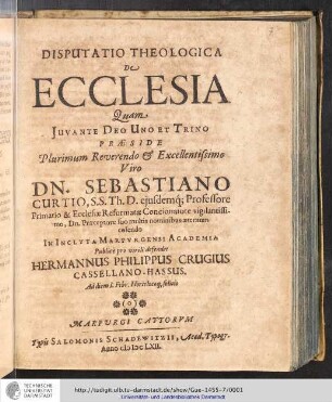 Disputatio Theologica De Ecclesia / Quam ... Præside ... Sebastiano Curtio, SS. Th. D. ejusdemq[ue] Professore Primario & Ecclesiæ Reformatæ Concionatore vigilantissimo, Dn. Præceptore suo multis mominibus æternum colendo In Inclyta Marpvrgensi Academia Publicè pro virili defendet Hermannus Philippus Crugius Casselano-Hassus, ad diem I. Febr. Horis locoq[ue] solitis