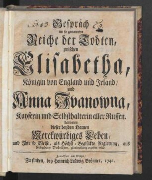 Gespräch im so genannten Reiche der Todten, zwischen Elisabetha, Königin von England und Irland, und Anna Ivanowna, Kayserin und Selbsthalterin aller Russen darinnen dieser beyden Damen Merckwürdiges Leben, und Ihre so Weise, als Höchst-Beglückte Regierung, aus sonderbaren Nachrichten, glaubwürdig erzehlet wird