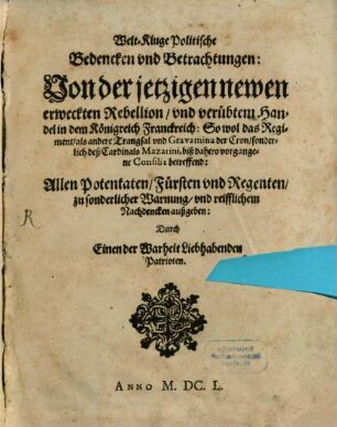 Welt-Kluge Politische Bedencken vnd Betrachtungen : Von der jetzigen newen erweckten Rebellion, vnd verübtem Handel in dem Königreich Franckreich: So wol das Regiment, als andere Trangsal vnd Gravamina der Cron, sonderlich deß Cardinals Mazarini, biß dahero vorgangene Consilia betreffend