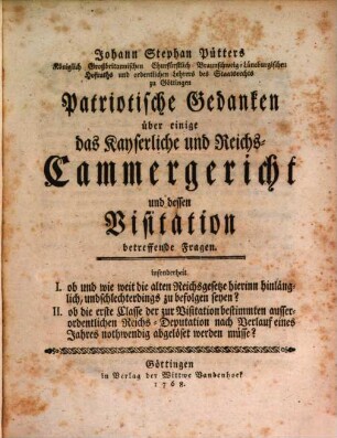 Johann Stephan Pütters Königlich Großbritannischen Churfürstlich Braunschweig-Lüneburgischen Hofraths ... Patriotische Gedanken über einige das Kayserliche und Reichs-Cammergericht und dessen Visitation betreffende Fragen : insonderheit I. ob und wie weit die alten Reichsgesetze hierinn hinlänglich, und schlechterdings zu befolgen seyen? II. ob die erste Classe ... nach Verlauf eines Jahres nothwendig abgelöset werden müsse?
