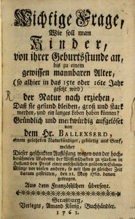 Wichtige Frage, Wie soll man Kinder, von ihrer Geburtsstunde an, bis zu einem gewissen mannbaren Alter, (so alhier in das 15te oder 16te Jahr gesetzt wird) der Natur nach erziehen, Daß sie gesund bleiben, groß und stark werden, und ein langes Leben haben können?