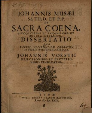 Johannis Musaei SS. Th. D. Et P.P. De Sacra Coena, Sintne Corpus Et Sanguis Christi In Ea Realiter Praesentia? Dissertatio : Qua Partis Affirmativae Probatio, Ex Verbis Institutionis Deducta, a Johannis Vorstii Obiectionibus Et Exceptionibus Vindicatur