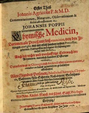 ... Theil Joannis Agricolae commentariorum, notarum, observationum & animadversionum in Johannis Poppii Chymische Medicin : darinnen alle Proceß mit Fleiß examiniret, von den Irrungen corrigiret, und mit etlich hundert newen Processen, geheimen Hand-Grieffen, aus eigener Erfahrung vermehret und illustriret ; auch der rechte und wahrhafftige Gebrauch der Artzneyen, mit etlich hundert Historien verificiret ; darneben was in Chirurgia und Alchymia oder transmutatione metallorum damit zu verrichten, gründlichen offenbahret ; .... 1