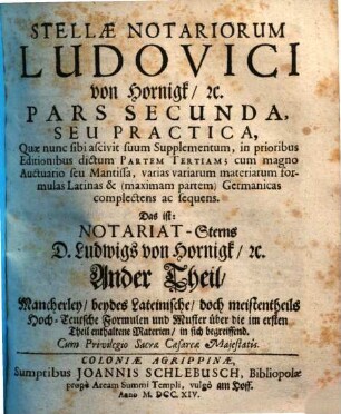 Stellæ Notariorum Novæ, Pars Secunda. ... Seu Practica, Quæ nunc sibi ascivit suum Supplementum, in prioribus Editionibus dictum Partem Tertiam; cum magno Auctuario seu Mantissa, varias variarum materiarum formulas Latinas & (maximam partem) Germanicas complectens ac sequens. Das ist: ... Mancherley, beydes Lateinische, doch meistentheils Hoch-Teutsche Formulen und Muster über die im ersten Theil enthaltene Materien, in sich begreiffend