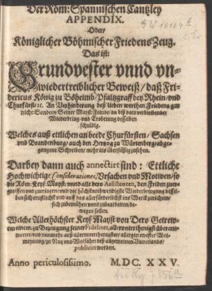 Der Röm: Spannischen Cantzley Appendix. Oder/ Königlicher Böhmischer FriedensZeug. Das ist: Grundvester unnd unwiedertreiblicher Beweiß/ daß Fridericus König zu Böheimb ... An Verhinderung deß lieben werthen Friedens gar nicht: Sondern Seiner Mayst: Feinde/ an biß dato verbleibender Wiederbring- und Eroberung desselben schuldig : Welches auß ettlichen an beede Churfürsten/ Sachsen und Brandenburg/ auch den Hertzog zu Würtenberg/ abgegangene Schreiben/ mehr als überflüßig zusehen ...