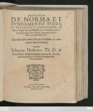DISPVTATIO || DE NORMA ET || FVNDAMENTO FIDEI,|| ET RELIGIONIS CHRISTIANAE, IN || qua etiam de Symbolis ac confessionibus || Ecclesiae, tam vniuersalibus, quam particulari-||bus, nonnihil disseritur.|| Quae ... in Aca-||demia Iulia habebitur,|| Praeside || Iohanne Hederico Th.D. & || Professore: Respondente autem M. Zacha-||ria Ronnenbergio, Ecclesiae Helmstadensis || Concionatore.||